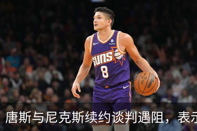 唐斯与尼克斯续约谈判遇阻，表示双方仍有很大差距