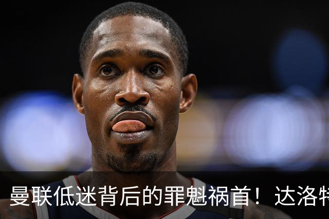 曼联低迷背后的罪魁祸首！达洛特表现堪忧亟需清理